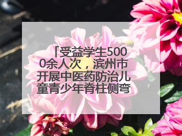 受益学生5000余人次，滨州市开展中医药防治儿童青少年脊柱侧弯系列活动