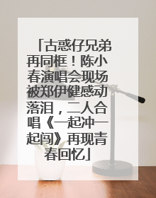 古惑仔兄弟再同框！陈小春演唱会现场被郑伊健感动落泪，二人合唱《一起冲一起闯》再现青春回忆