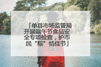 单县市场监管局开展端午节食品安全专项检查，护市民“粽”情佳节