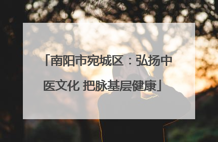 南阳市宛城区：弘扬中医文化 把脉基层健康