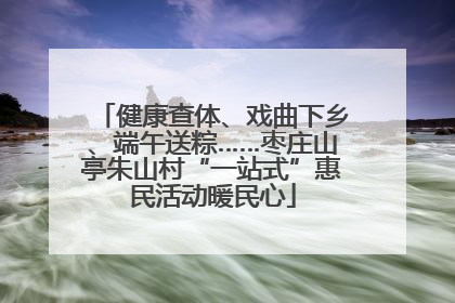 健康查体、戏曲下乡、端午送粽……枣庄山亭朱山村“一站式”惠民活动暖民心