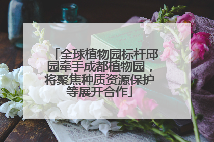 全球植物园标杆邱园牵手成都植物园，将聚焦种质资源保护等展开合作