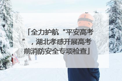 全力护航“平安高考”，湖北孝感开展高考前消防安全专项检查