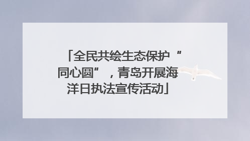 全民共绘生态保护“同心圆”，青岛开展海洋日执法宣传活动