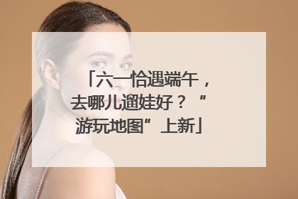 六一恰遇端午，去哪儿遛娃好？“游玩地图”上新