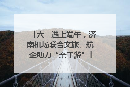 六一遇上端午，济南机场联合文旅、航企助力“亲子游”