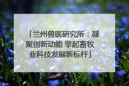 兰州兽医研究所：凝聚创新动能 擎起畜牧业科技发展新标杆