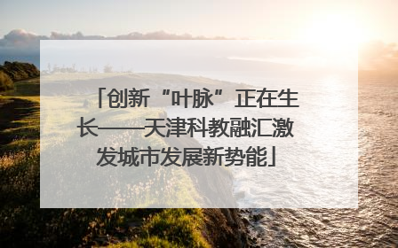 创新“叶脉”正在生长——天津科教融汇激发城市发展新势能