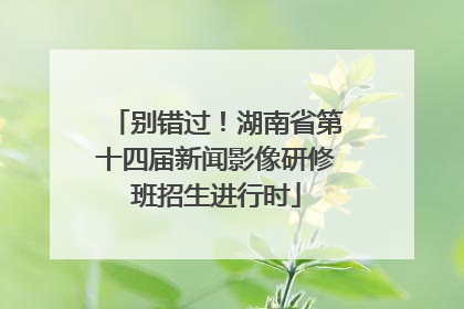 别错过！湖南省第十四届新闻影像研修班招生进行时