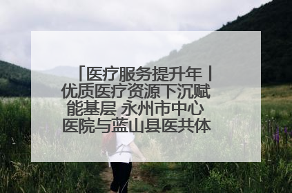 医疗服务提升年丨优质医疗资源下沉赋能基层 永州市中心医院与蓝山县医共体总院共筑健康屏障