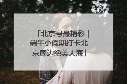北京号最精彩｜端午小假期打卡北京周边绝美大海