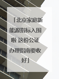 北京家庭新能源指标入围啦 这份公证办理指南要收好