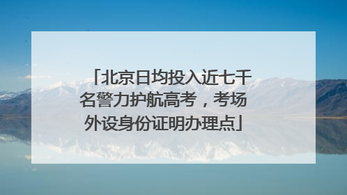 北京日均投入近七千名警力护航高考，考场外设身份证明办理点