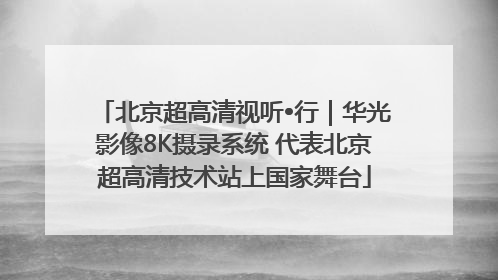 北京超高清视听•行｜华光影像8K摄录系统 代表北京超高清技术站上国家舞台