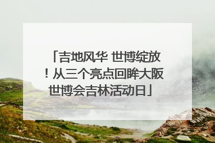 吉地风华 世博绽放！从三个亮点回眸大阪世博会吉林活动日