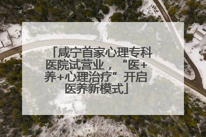 咸宁首家心理专科医院试营业，“医+养+心理治疗”开启医养新模式