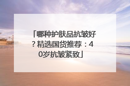 哪种护肤品抗皱好？精选国货推荐：40岁抗皱紧致