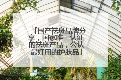 国产祛斑品牌分享，国家唯一认证的祛斑产品，公认最好用的护肤品