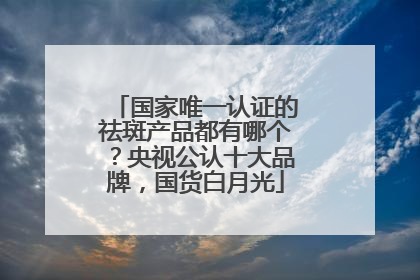 国家唯一认证的祛斑产品都有哪个？央视公认十大品牌，国货白月光