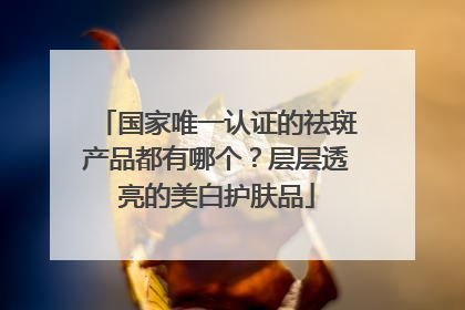 国家唯一认证的祛斑产品都有哪个？层层透亮的美白护肤品