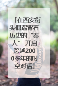 在西安街头偶遇背着历史的“秦人” 开启跨越2000多年的时空对话