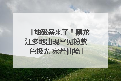 地磁暴来了！黑龙江多地出现罕见粉紫色极光 宛若仙境