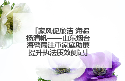 家风促廉洁 海疆扬清帆——山东烟台海警局注重家庭助廉提升执法质效侧记