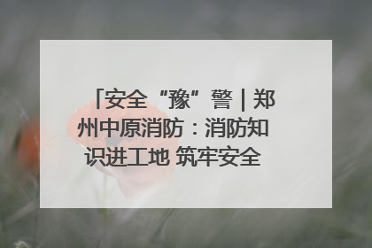 安全“豫”警｜郑州中原消防：消防知识进工地 筑牢安全“防火墙”