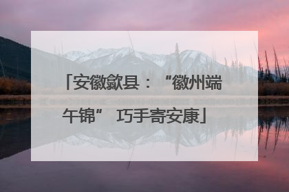 安徽歙县：“徽州端午锦” 巧手寄安康