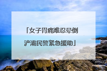 女子胃痛难忍晕倒 浐灞民警紧急援助