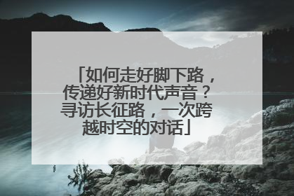 如何走好脚下路，传递好新时代声音？寻访长征路，一次跨越时空的对话