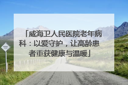 威海卫人民医院老年病科：以爱守护，让高龄患者重获健康与温暖