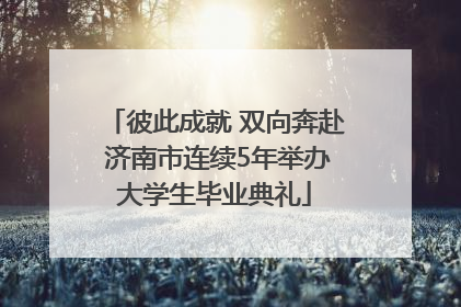 彼此成就 双向奔赴 济南市连续5年举办大学生毕业典礼