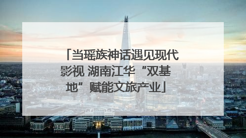 当瑶族神话遇见现代影视 湖南江华“双基地”赋能文旅产业