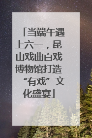 当端午遇上六一，昆山戏曲百戏博物馆打造“有戏”文化盛宴
