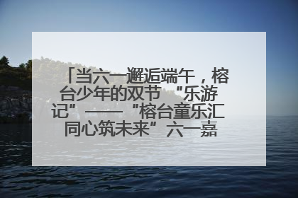 当六一邂逅端午，榕台少年的双节 “乐游记”——“榕台童乐汇 同心筑未来”六一嘉年华活动顺利举行