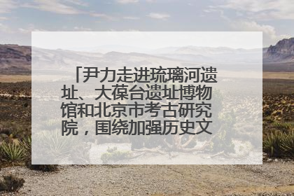 尹力走进琉璃河遗址、大葆台遗址博物馆和北京市考古研究院，围绕加强历史文化名城保护调研
