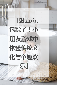 射五毒、包粽子！小朋友游戏中体验传统文化与童趣欢乐