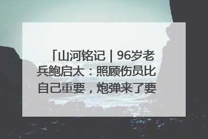 山河铭记｜96岁老兵鲍启太：照顾伤员比自己重要，炮弹来了要趴在他们身上
