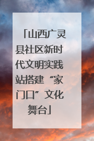 山西广灵县社区新时代文明实践站搭建“家门口”文化舞台
