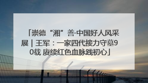 崇德“湘”善·中国好人风采展｜王军：一家四代接力守墓90载 赓续红色血脉践初心