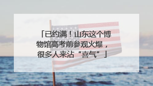 已约满！山东这个博物馆高考前参观火爆，很多人来沾“喜气”