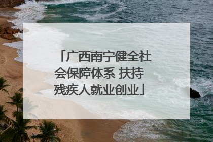 广西南宁健全社会保障体系 扶持残疾人就业创业