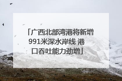 广西北部湾港将新增991米深水岸线 港口吞吐能力劲增