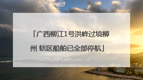 广西柳江1号洪峰过境柳州 辖区船舶已全部停航
