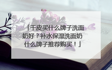 干皮买什么牌子洗面奶好？补水保湿洗面奶什么牌子推荐购买！