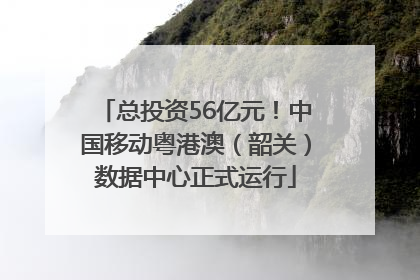 总投资56亿元！中国移动粤港澳（韶关）数据中心正式运行