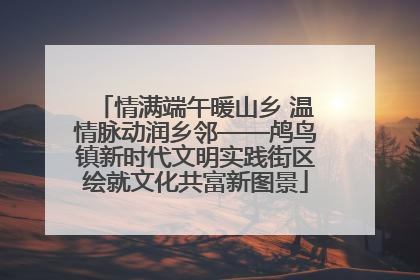 情满端午暖山乡 温情脉动润乡邻——鸬鸟镇新时代文明实践街区绘就文化共富新图景