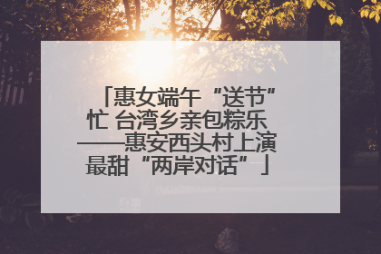 惠女端午“送节”忙 台湾乡亲包粽乐——惠安西头村上演最甜“两岸对话”
