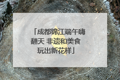 成都锦江端午嗨翻天 非遗和美食玩出新花样